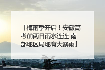 梅雨季开启！安徽高考前两日雨水连连 南部地区局地有大暴雨